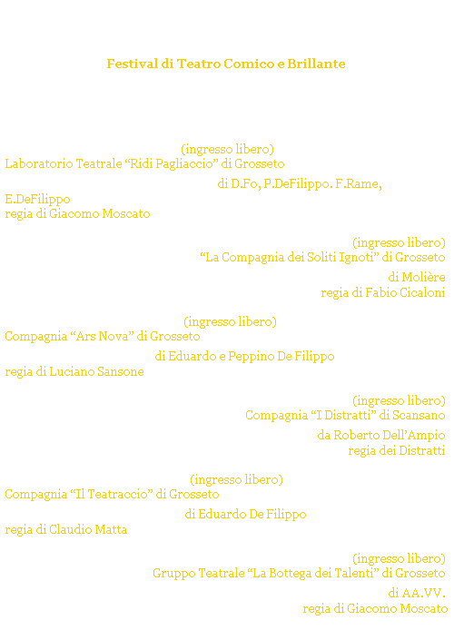 Casella di testo: Castiglione Ridens
Festival di Teatro Comico e Brillante
CASTIGLIONE della PESCAIA - p.zza Solti
Estate 2008
 
 
luned 21 luglio 2008 ore 2130 (ingresso libero) 
Laboratorio Teatrale Ridi Pagliaccio di Grosseto 
...E lasciateci divertire! di D.Fo, P.DeFilippo. F.Rame, E.DeFilippo
regia di Giacomo Moscato
 
luned 28 luglio 2008 ore 21.30 (ingresso libero)
La Compagnia dei Soliti Ignoti di Grosseto
Lavaro di Molire
regia di Fabio Cicaloni
 
luned 4 agosto 2008 ore 21.30 (ingresso libero)
Compagnia Ars Nova di Grosseto 
Miseri e Miserie di Eduardo e Peppino De Filippo
regia di Luciano Sansone
 
luned 11 agosto 2008  ore 21.30 (ingresso libero)
Compagnia I Distratti di Scansano
Giorgio e la sveglia da Roberto DellAmpio
regia dei Distratti
 
luned 18 agosto 2008 ore 21.30 (ingresso libero)
Compagnia Il Teatraccio di Grosseto
Ditegli sempre di s di Eduardo De Filippo
regia di Claudio Matta
 
luned 25 agosto 2008 ore 21.30 (ingresso libero)
Gruppo Teatrale La Bottega dei Talenti di Grosseto 
Allimprovviso...il Teatro! di AA.VV. 
regia di Giacomo Moscato
